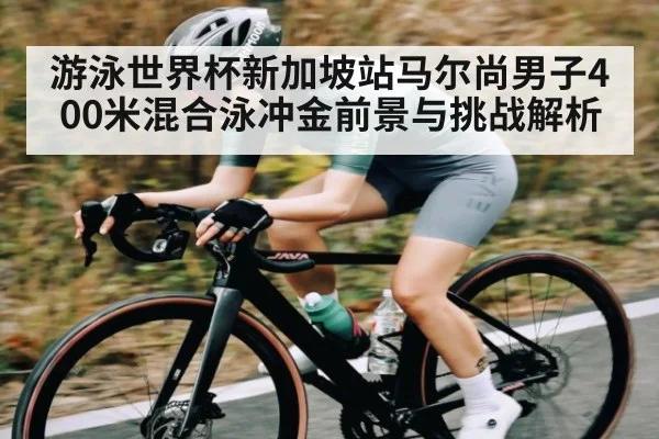 游泳世界杯新加坡站马尔尚男子400米混合泳冲金前景与挑战解析